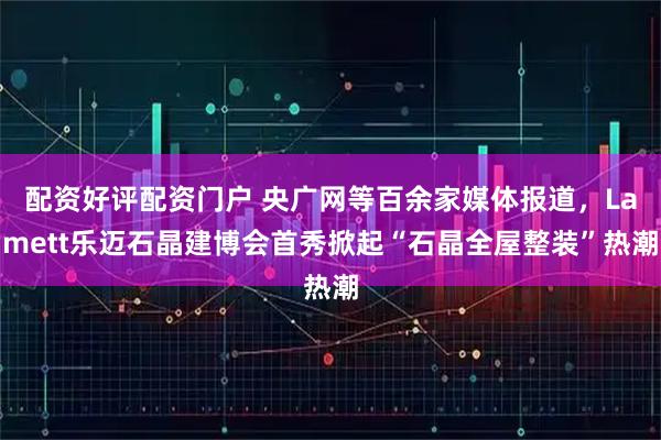 配资好评配资门户 央广网等百余家媒体报道，Lamett乐迈石晶建博会首秀掀起“石晶全屋整装”热潮