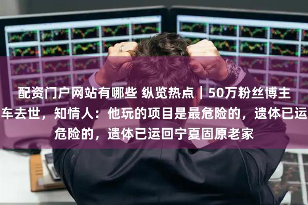 配资门户网站有哪些 纵览热点｜50万粉丝博主在沙漠越野时翻车去世，知情人：他玩的项目是最危险的，遗体已运回宁夏固原老家