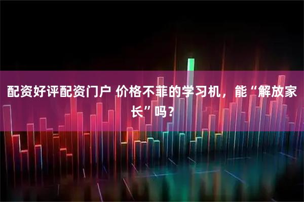 配资好评配资门户 价格不菲的学习机，能“解放家长”吗？