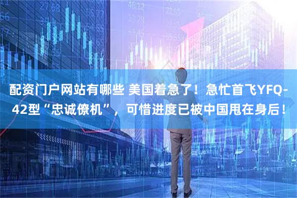 配资门户网站有哪些 美国着急了！急忙首飞YFQ-42型“忠诚僚机”，可惜进度已被中国甩在身后！