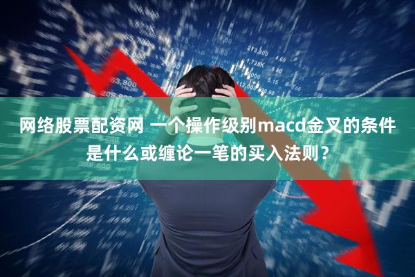 网络股票配资网 一个操作级别macd金叉的条件是什么或缠论一笔的买入法则？