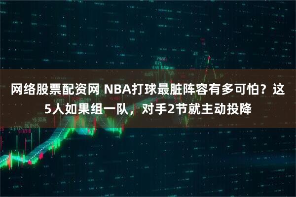 网络股票配资网 NBA打球最脏阵容有多可怕？这5人如果组一队，对手2节就主动投降