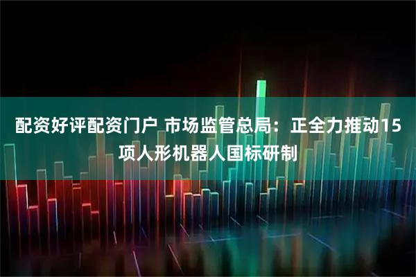 配资好评配资门户 市场监管总局：正全力推动15项人形机器人国标研制