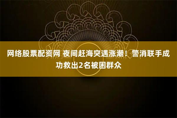 网络股票配资网 夜间赶海突遇涨潮！警消联手成功救出2名被困群众