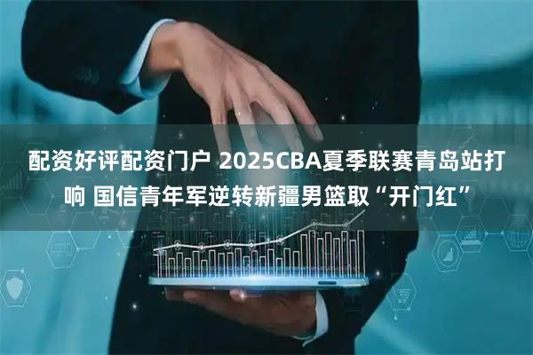 配资好评配资门户 2025CBA夏季联赛青岛站打响 国信青年军逆转新疆男篮取“开门红”