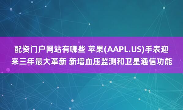 配资门户网站有哪些 苹果(AAPL.US)手表迎来三年最大革新 新增血压监测和卫星通信功能