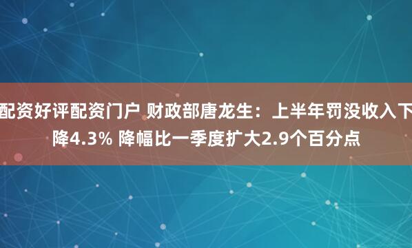配资好评配资门户 财政部唐龙生：上半年罚没收入下降4.3% 降幅比一季度扩大2.9个百分点