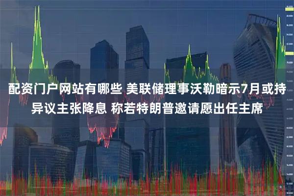 配资门户网站有哪些 美联储理事沃勒暗示7月或持异议主张降息 称若特朗普邀请愿出任主席