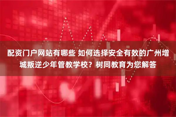 配资门户网站有哪些 如何选择安全有效的广州增城叛逆少年管教学校？树同教育为您解答