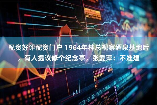 配资好评配资门户 1964年林总视察酒泉基地后，有人提议修个纪念亭，张爱萍：不准建