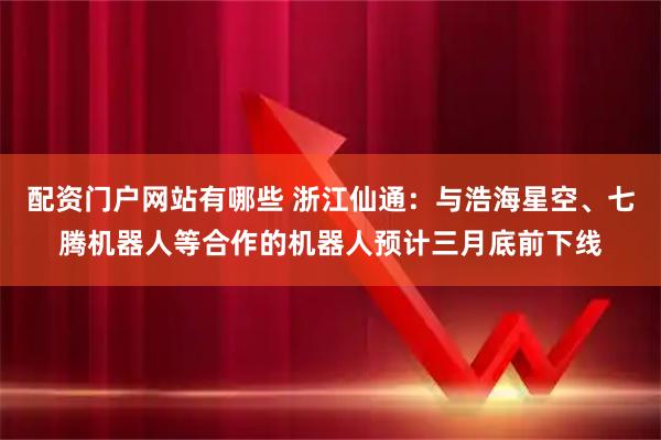 配资门户网站有哪些 浙江仙通：与浩海星空、七腾机器人等合作的机器人预计三月底前下线