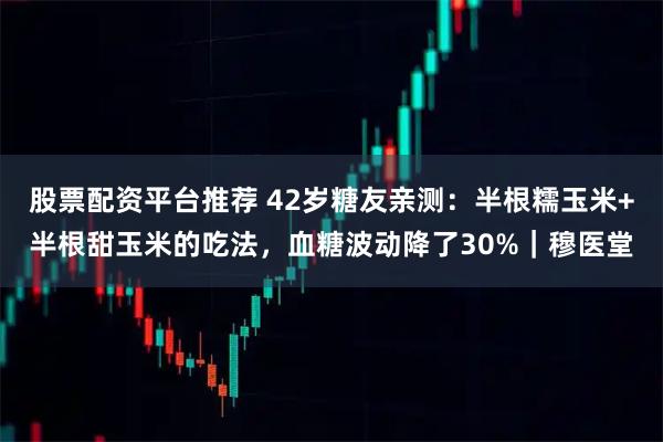 股票配资平台推荐 42岁糖友亲测：半根糯玉米+半根甜玉米的吃法，血糖波动降了30%｜穆医堂