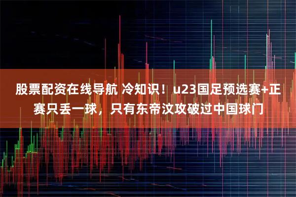 股票配资在线导航 冷知识！u23国足预选赛+正赛只丢一球，只有东帝汶攻破过中国球门