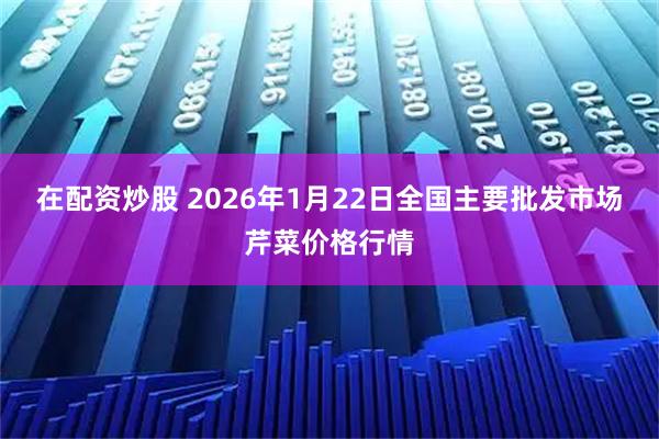 在配资炒股 2026年1月22日全国主要批发市场芹菜价格行情