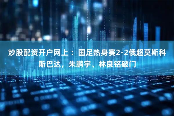炒股配资开户网上 ：国足热身赛2-2俄超莫斯科斯巴达，朱鹏宇、林良铭破门