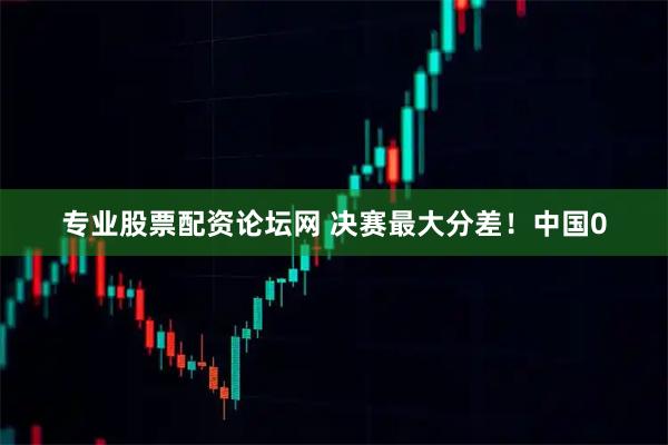 专业股票配资论坛网 决赛最大分差！中国0