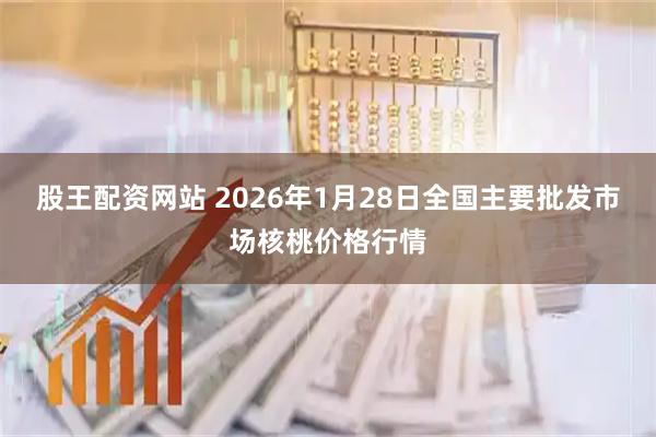 股王配资网站 2026年1月28日全国主要批发市场核桃价格行情