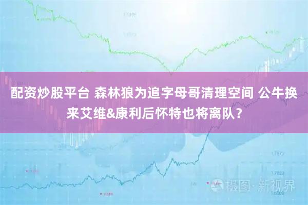 配资炒股平台 森林狼为追字母哥清理空间 公牛换来艾维&康利后怀特也将离队？