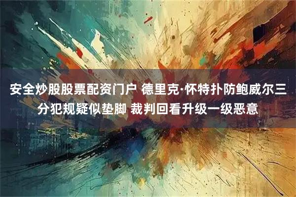 安全炒股股票配资门户 德里克·怀特扑防鲍威尔三分犯规疑似垫脚 裁判回看升级一级恶意