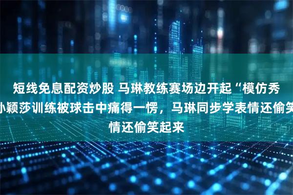 短线免息配资炒股 马琳教练赛场边开起“模仿秀”，孙颖莎训练被球击中痛得一愣，马琳同步学表情还偷笑起来