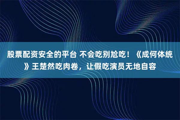 股票配资安全的平台 不会吃别尬吃！《成何体统》王楚然吃肉卷，让假吃演员无地自容