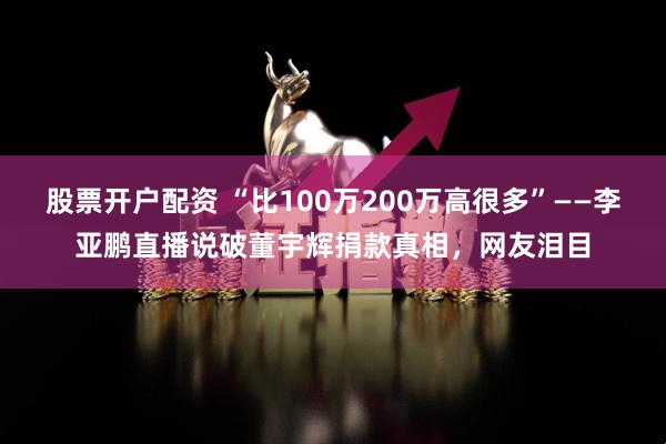 股票开户配资 “比100万200万高很多”——李亚鹏直播说破董宇辉捐款真相，网友泪目