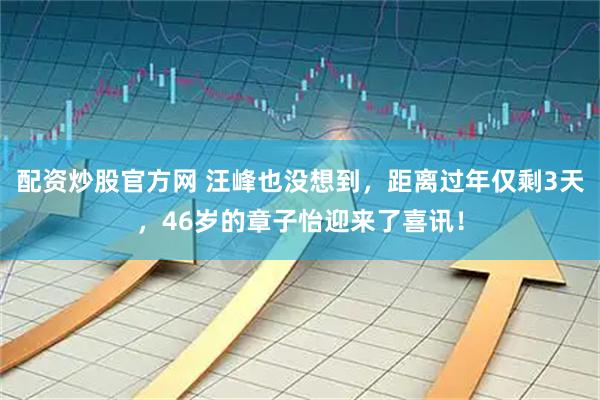 配资炒股官方网 汪峰也没想到，距离过年仅剩3天，46岁的章子怡迎来了喜讯！