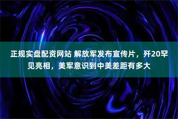 正规实盘配资网站 解放军发布宣传片，歼20罕见亮相，美军意识到中美差距有多大