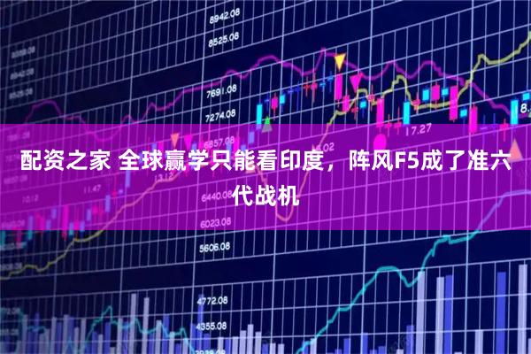 配资之家 全球赢学只能看印度，阵风F5成了准六代战机