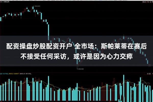 配资操盘炒股配资开户 全市场：斯帕莱蒂在赛后不接受任何采访，或许是因为心力交瘁