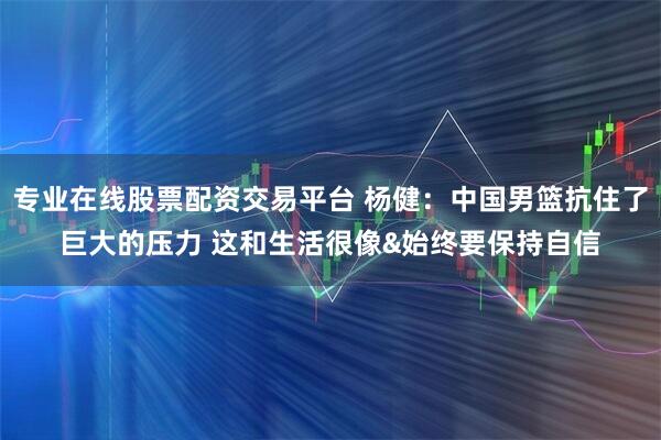 专业在线股票配资交易平台 杨健：中国男篮抗住了巨大的压力 这和生活很像&始终要保持自信