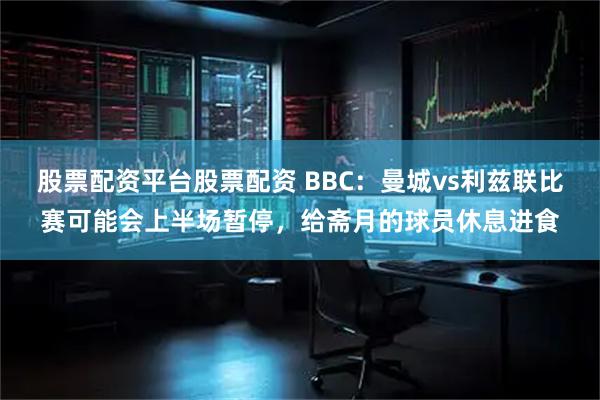 股票配资平台股票配资 BBC：曼城vs利兹联比赛可能会上半场暂停，给斋月的球员休息进食