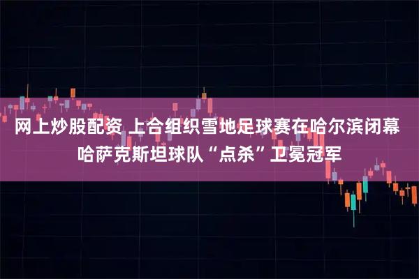 网上炒股配资 上合组织雪地足球赛在哈尔滨闭幕 哈萨克斯坦球队“点杀”卫冕冠军