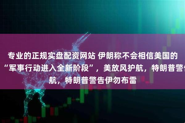 专业的正规实盘配资网站 伊朗称不会相信美国的任何承诺、“军事行动进入全新阶段”，美放风护航，特朗普警告伊勿布雷