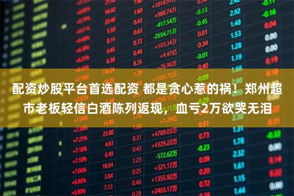 配资炒股平台首选配资 都是贪心惹的祸！郑州超市老板轻信白酒陈列返现，血亏2万欲哭无泪