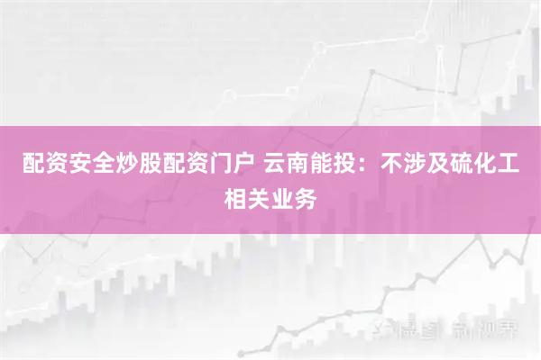 配资安全炒股配资门户 云南能投：不涉及硫化工相关业务