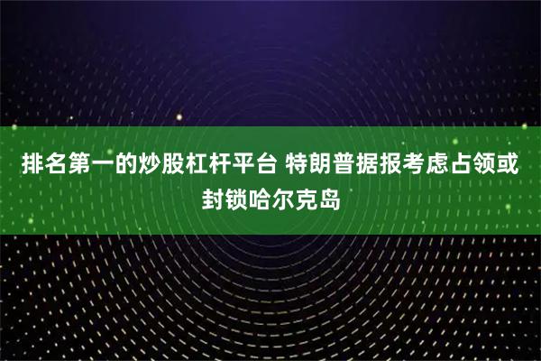 排名第一的炒股杠杆平台 特朗普据报考虑占领或封锁哈尔克岛