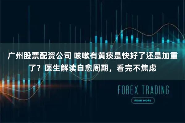 广州股票配资公司 咳嗽有黄痰是快好了还是加重了？医生解读自愈周期，看完不焦虑