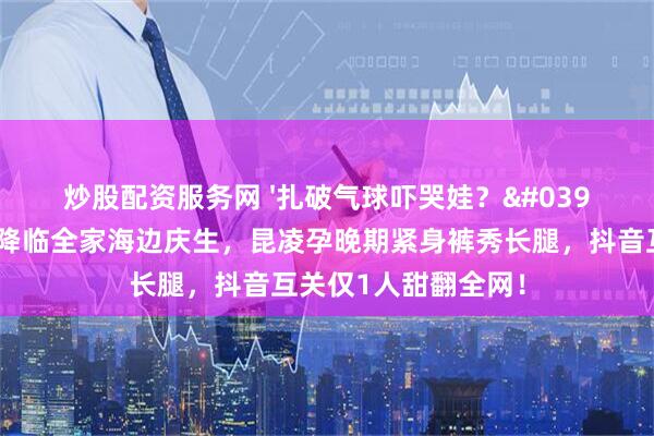 炒股配资服务网 '扎破气球吓哭娃？'周杰伦三胎小公主降临全家海边庆生，昆凌孕晚期紧身裤秀长腿，抖音互关仅1人甜翻全网！