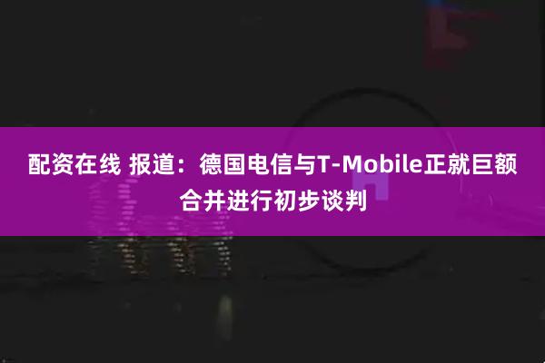 配资在线 报道：德国电信与T-Mobile正就巨额合并进行初步谈判