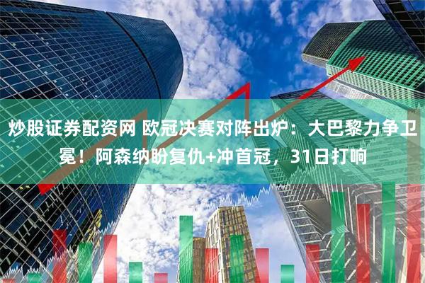 炒股证券配资网 欧冠决赛对阵出炉：大巴黎力争卫冕！阿森纳盼复仇+冲首冠，31日打响