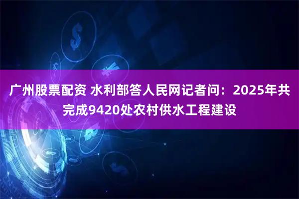 广州股票配资 水利部答人民网记者问：2025年共完成9420处农村供水工程建设