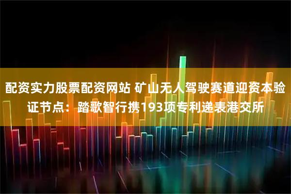 配资实力股票配资网站 矿山无人驾驶赛道迎资本验证节点：踏歌智行携193项专利递表港交所