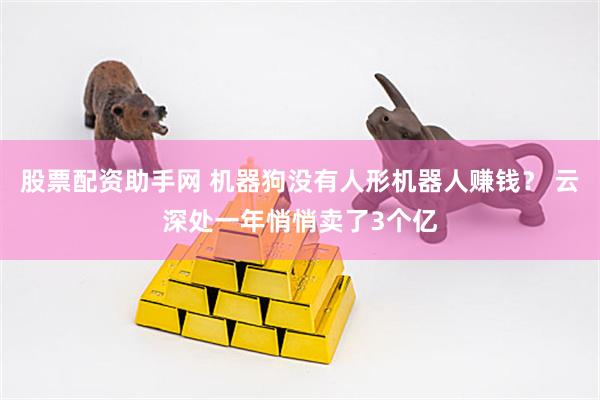 股票配资助手网 机器狗没有人形机器人赚钱？ 云深处一年悄悄卖了3个亿