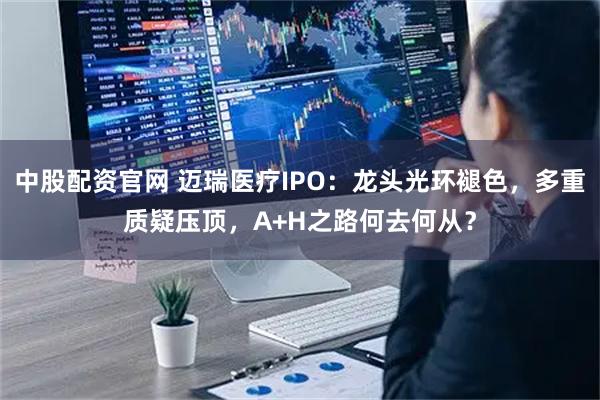 中股配资官网 迈瑞医疗IPO：龙头光环褪色，多重质疑压顶，A+H之路何去何从？