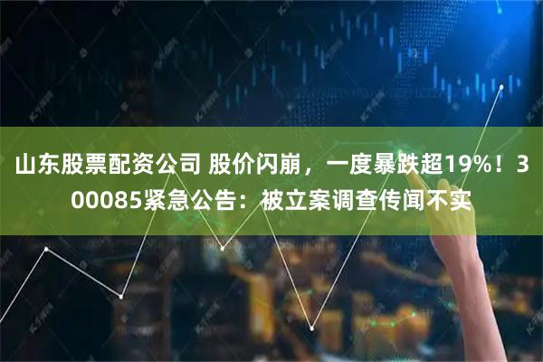 山东股票配资公司 股价闪崩，一度暴跌超19%！300085紧急公告：被立案调查传闻不实