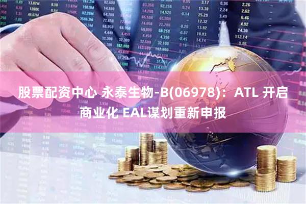股票配资中心 永泰生物-B(06978)：ATL 开启商业化 EAL谋划重新申报