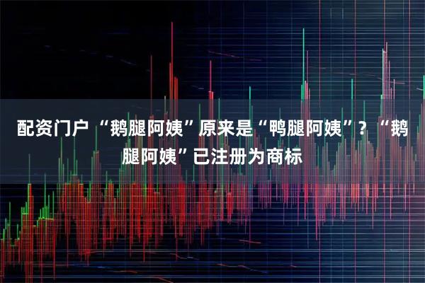 配资门户 “鹅腿阿姨”原来是“鸭腿阿姨”？“鹅腿阿姨”已注册为商标