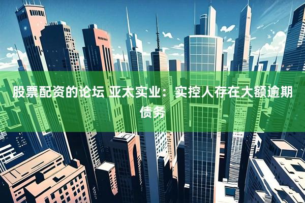 股票配资的论坛 亚太实业：实控人存在大额逾期债务