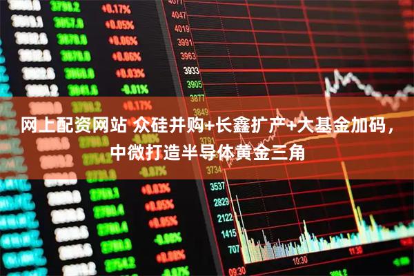 网上配资网站 众硅并购+长鑫扩产+大基金加码，中微打造半导体黄金三角